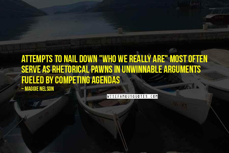 Maggie Nelson Quotes: Attempts to nail down "who we really are" most often serve as rhetorical pawns in unwinnable arguments fueled by competing agendas