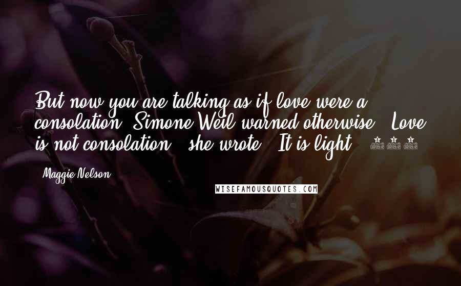 Maggie Nelson Quotes: But now you are talking as if love were a consolation. Simone Weil warned otherwise. "Love is not consolation," she wrote. "It is light." 240.