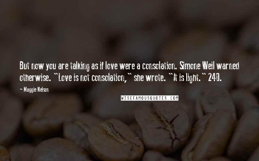 Maggie Nelson Quotes: But now you are talking as if love were a consolation. Simone Weil warned otherwise. "Love is not consolation," she wrote. "It is light." 240.