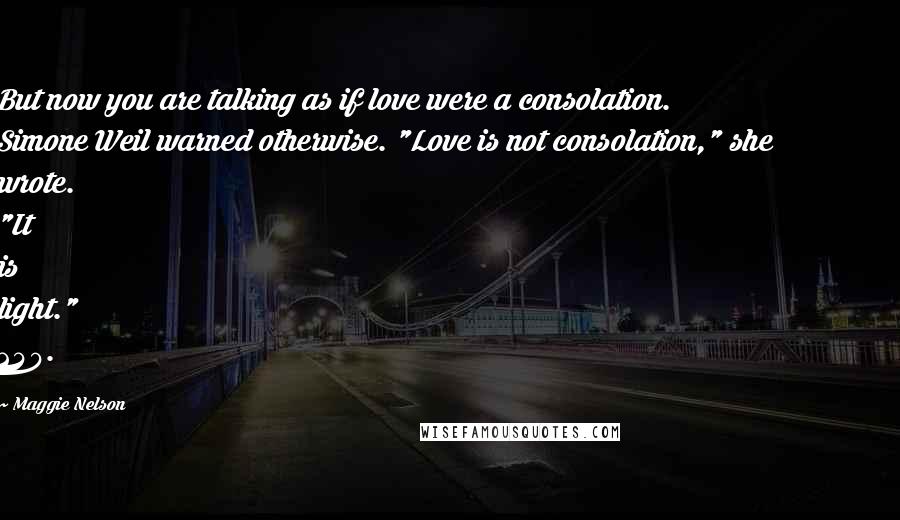 Maggie Nelson Quotes: But now you are talking as if love were a consolation. Simone Weil warned otherwise. "Love is not consolation," she wrote. "It is light." 240.