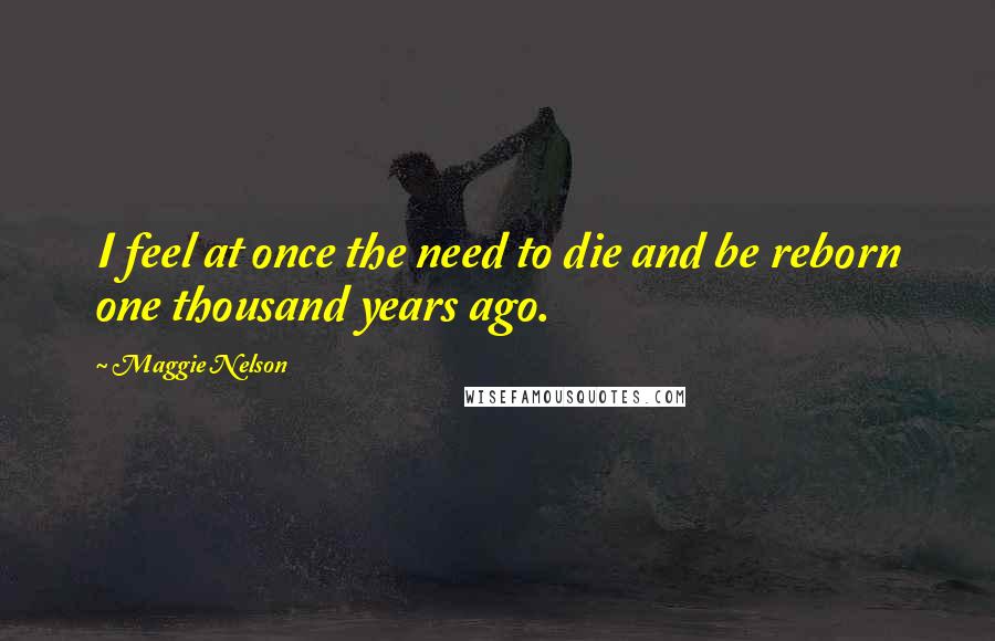 Maggie Nelson Quotes: I feel at once the need to die and be reborn one thousand years ago.