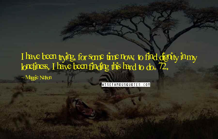 Maggie Nelson Quotes: I have been trying, for some time now, to find dignity in my loneliness. I have been finding this hard to do. 72.