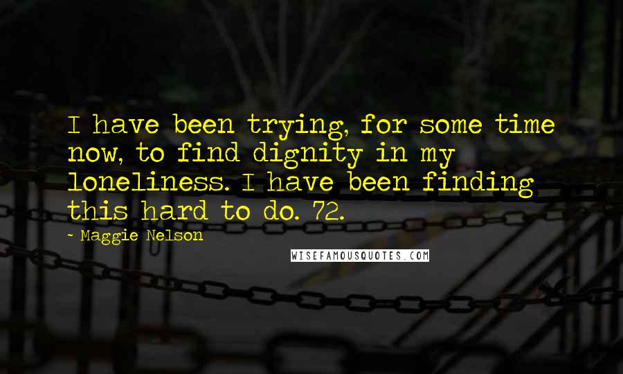 Maggie Nelson Quotes: I have been trying, for some time now, to find dignity in my loneliness. I have been finding this hard to do. 72.