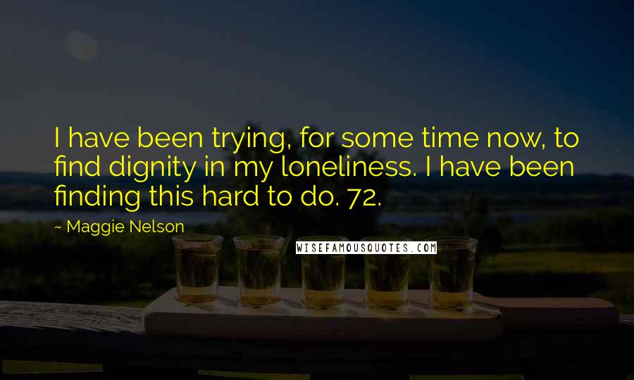 Maggie Nelson Quotes: I have been trying, for some time now, to find dignity in my loneliness. I have been finding this hard to do. 72.
