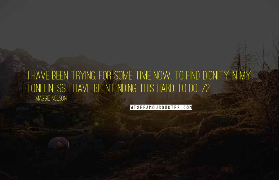 Maggie Nelson Quotes: I have been trying, for some time now, to find dignity in my loneliness. I have been finding this hard to do. 72.