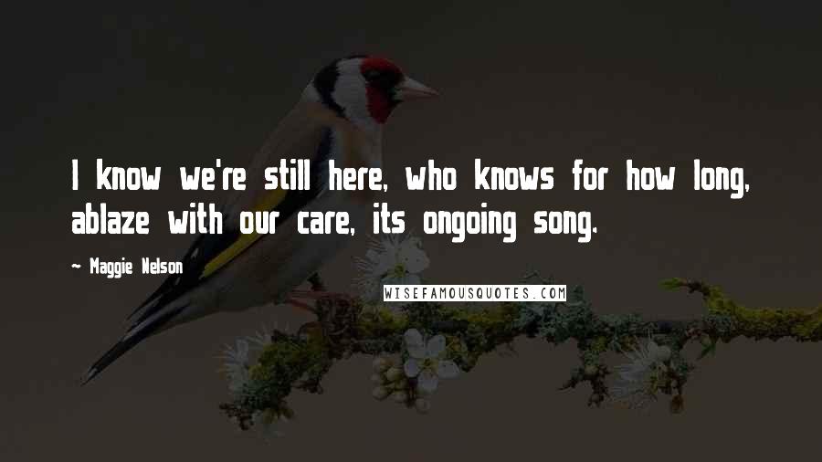 Maggie Nelson Quotes: I know we're still here, who knows for how long, ablaze with our care, its ongoing song.