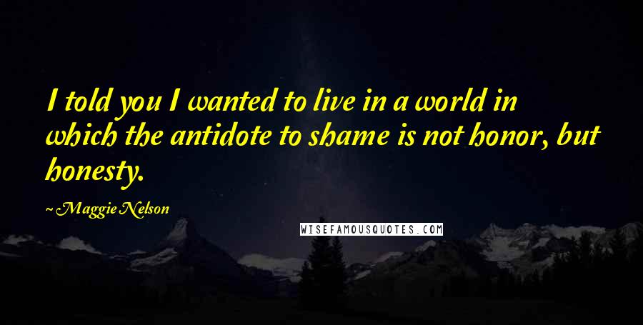 Maggie Nelson Quotes: I told you I wanted to live in a world in which the antidote to shame is not honor, but honesty.