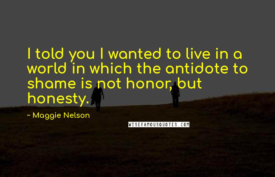 Maggie Nelson Quotes: I told you I wanted to live in a world in which the antidote to shame is not honor, but honesty.