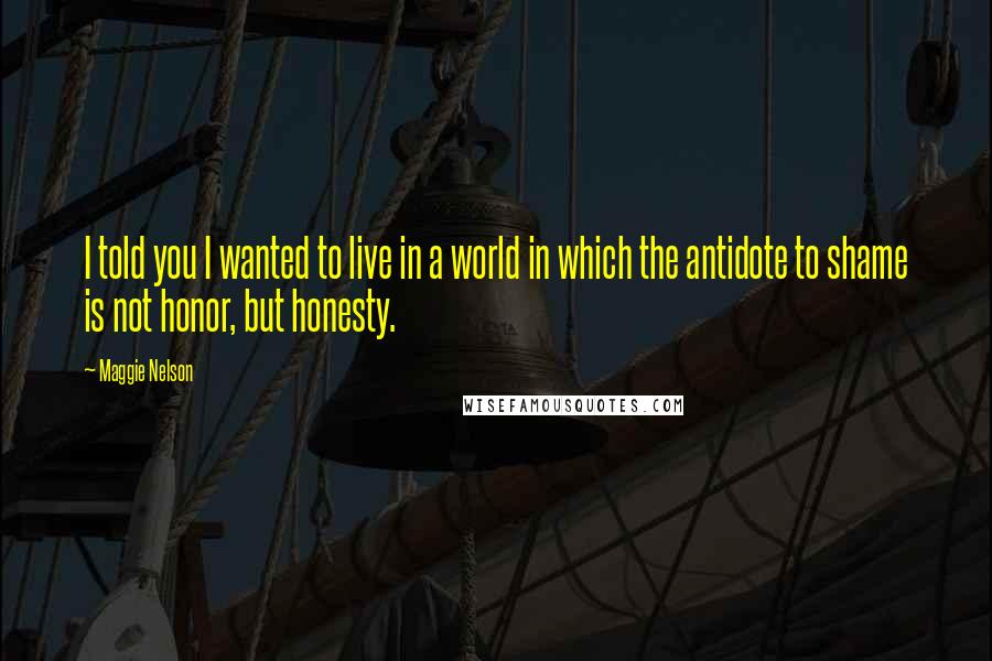 Maggie Nelson Quotes: I told you I wanted to live in a world in which the antidote to shame is not honor, but honesty.