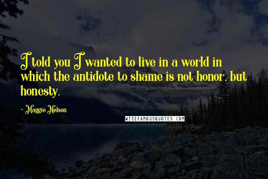 Maggie Nelson Quotes: I told you I wanted to live in a world in which the antidote to shame is not honor, but honesty.