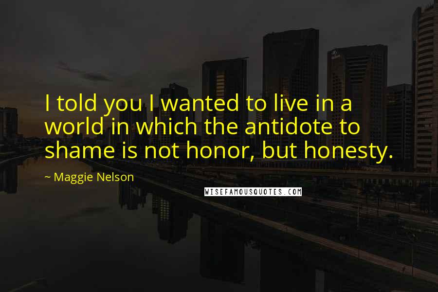 Maggie Nelson Quotes: I told you I wanted to live in a world in which the antidote to shame is not honor, but honesty.