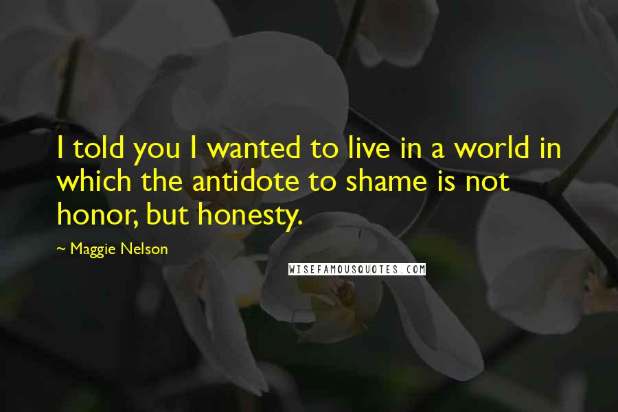 Maggie Nelson Quotes: I told you I wanted to live in a world in which the antidote to shame is not honor, but honesty.