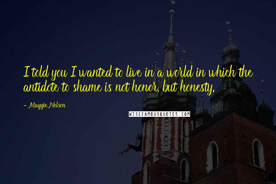 Maggie Nelson Quotes: I told you I wanted to live in a world in which the antidote to shame is not honor, but honesty.