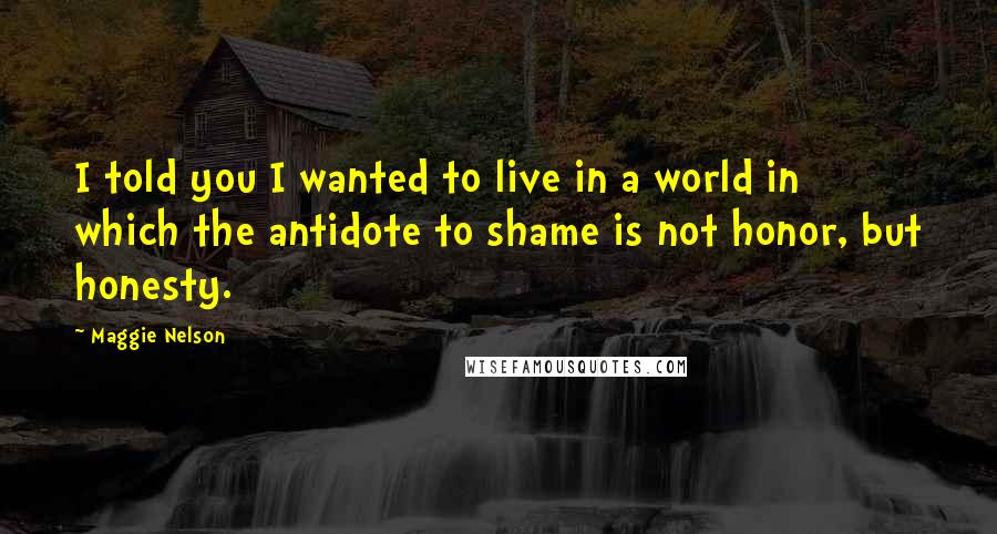 Maggie Nelson Quotes: I told you I wanted to live in a world in which the antidote to shame is not honor, but honesty.