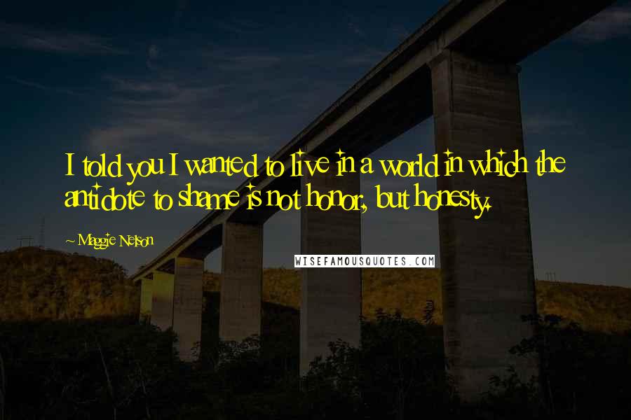 Maggie Nelson Quotes: I told you I wanted to live in a world in which the antidote to shame is not honor, but honesty.