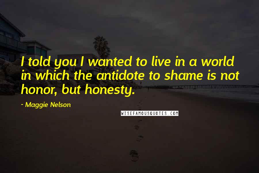 Maggie Nelson Quotes: I told you I wanted to live in a world in which the antidote to shame is not honor, but honesty.
