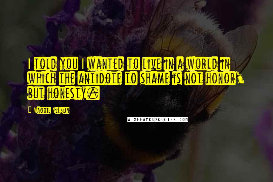 Maggie Nelson Quotes: I told you I wanted to live in a world in which the antidote to shame is not honor, but honesty.