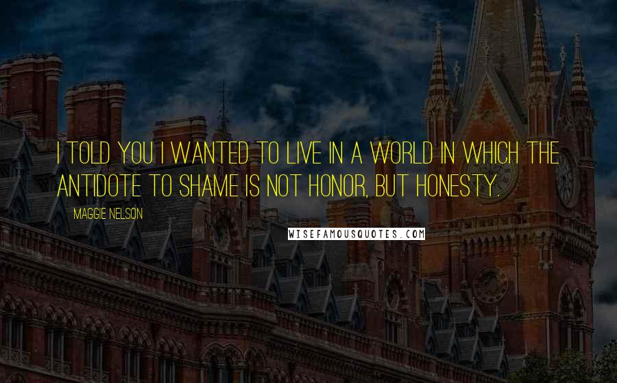 Maggie Nelson Quotes: I told you I wanted to live in a world in which the antidote to shame is not honor, but honesty.