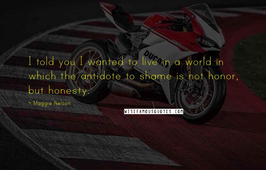 Maggie Nelson Quotes: I told you I wanted to live in a world in which the antidote to shame is not honor, but honesty.