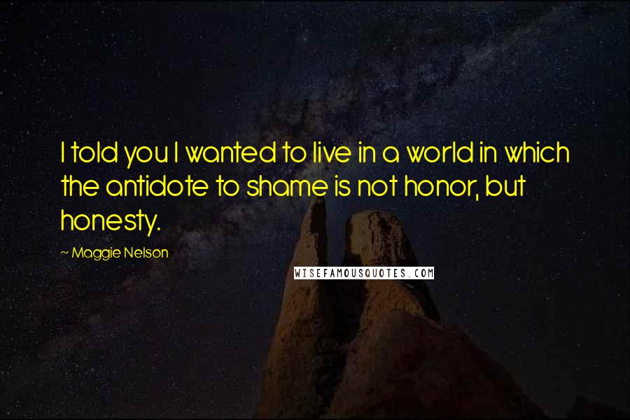 Maggie Nelson Quotes: I told you I wanted to live in a world in which the antidote to shame is not honor, but honesty.