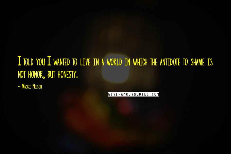 Maggie Nelson Quotes: I told you I wanted to live in a world in which the antidote to shame is not honor, but honesty.