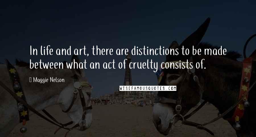 Maggie Nelson Quotes: In life and art, there are distinctions to be made between what an act of cruelty consists of.