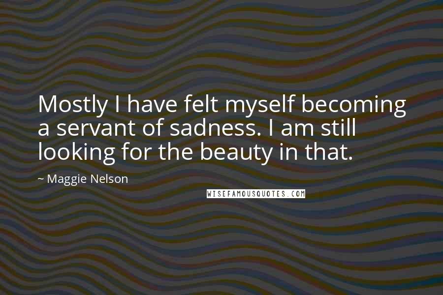 Maggie Nelson Quotes: Mostly I have felt myself becoming a servant of sadness. I am still looking for the beauty in that.