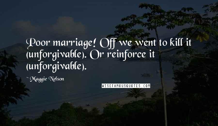 Maggie Nelson Quotes: Poor marriage! Off we went to kill it (unforgivable). Or reinforce it (unforgivable).