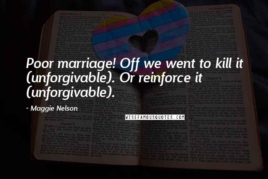 Maggie Nelson Quotes: Poor marriage! Off we went to kill it (unforgivable). Or reinforce it (unforgivable).