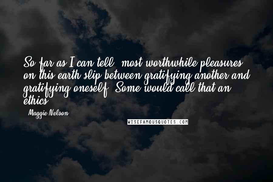 Maggie Nelson Quotes: So far as I can tell, most worthwhile pleasures on this earth slip between gratifying another and gratifying oneself. Some would call that an ethics.