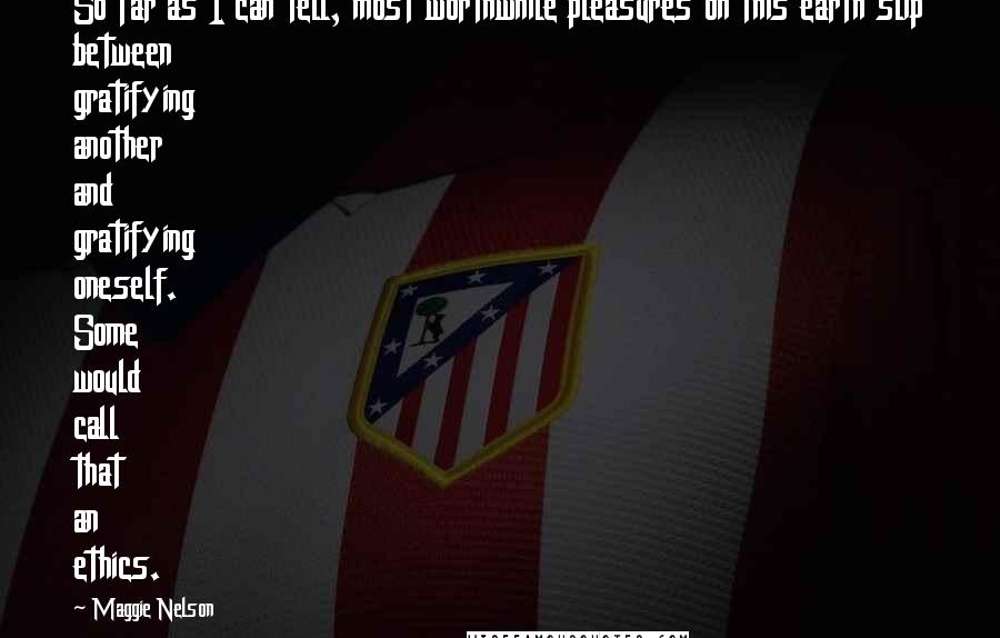 Maggie Nelson Quotes: So far as I can tell, most worthwhile pleasures on this earth slip between gratifying another and gratifying oneself. Some would call that an ethics.