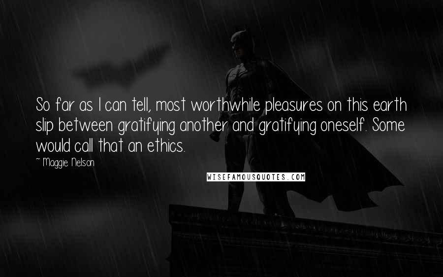 Maggie Nelson Quotes: So far as I can tell, most worthwhile pleasures on this earth slip between gratifying another and gratifying oneself. Some would call that an ethics.