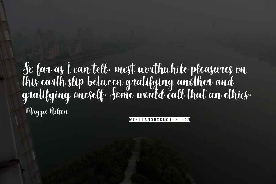 Maggie Nelson Quotes: So far as I can tell, most worthwhile pleasures on this earth slip between gratifying another and gratifying oneself. Some would call that an ethics.