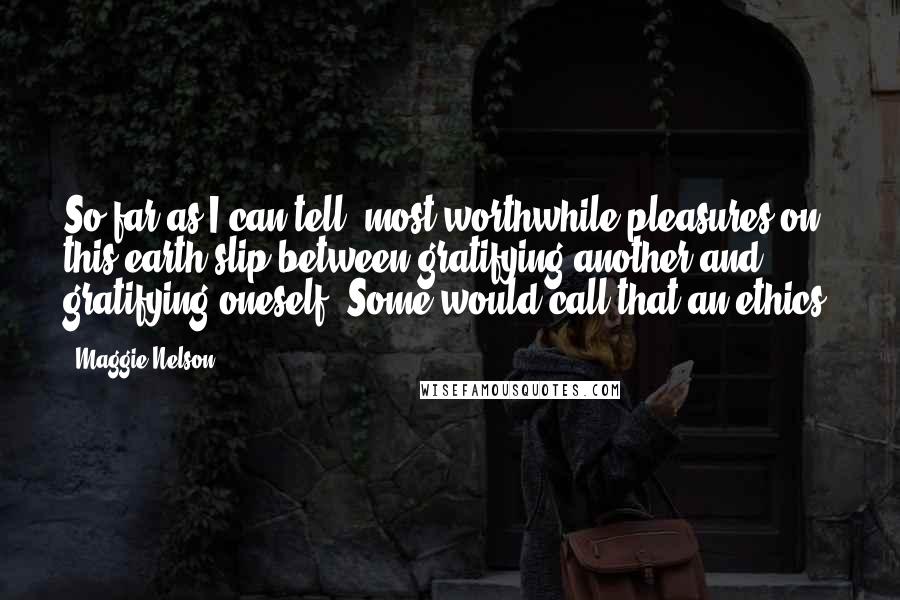 Maggie Nelson Quotes: So far as I can tell, most worthwhile pleasures on this earth slip between gratifying another and gratifying oneself. Some would call that an ethics.