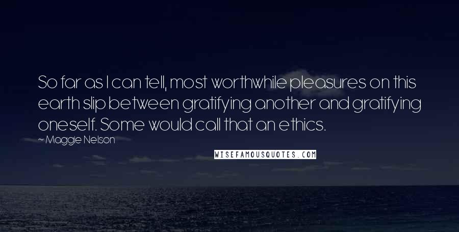 Maggie Nelson Quotes: So far as I can tell, most worthwhile pleasures on this earth slip between gratifying another and gratifying oneself. Some would call that an ethics.