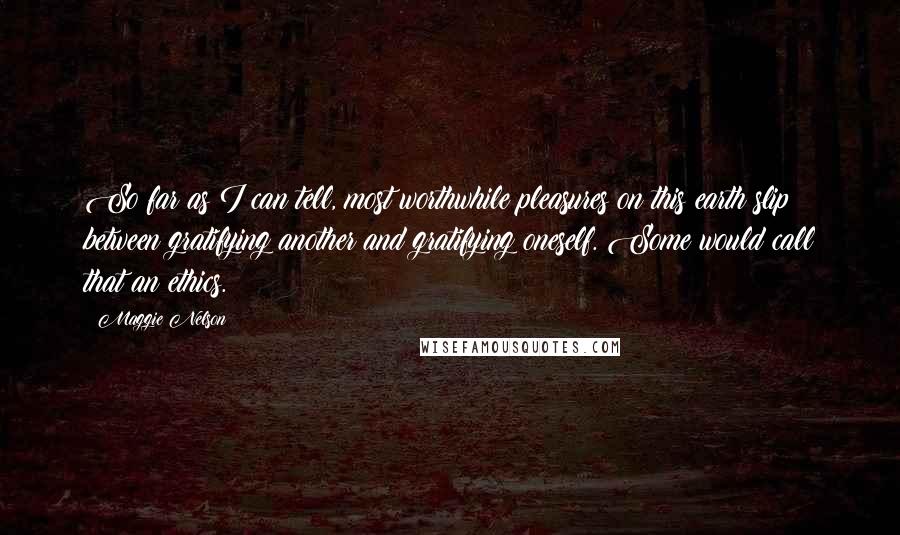 Maggie Nelson Quotes: So far as I can tell, most worthwhile pleasures on this earth slip between gratifying another and gratifying oneself. Some would call that an ethics.