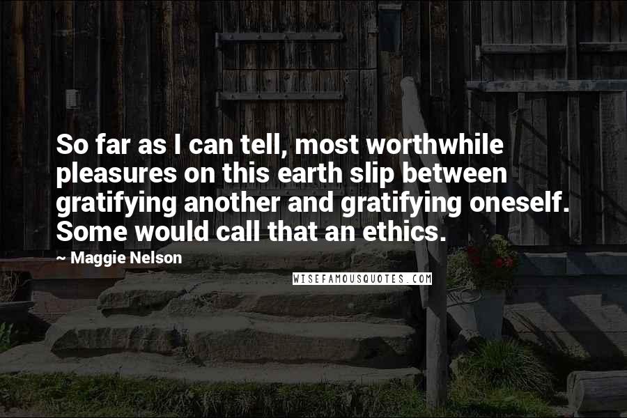 Maggie Nelson Quotes: So far as I can tell, most worthwhile pleasures on this earth slip between gratifying another and gratifying oneself. Some would call that an ethics.