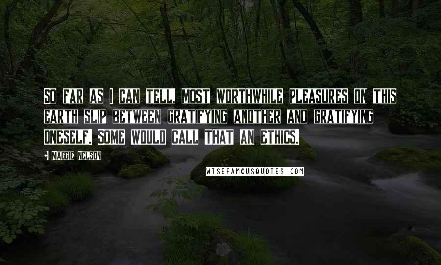Maggie Nelson Quotes: So far as I can tell, most worthwhile pleasures on this earth slip between gratifying another and gratifying oneself. Some would call that an ethics.