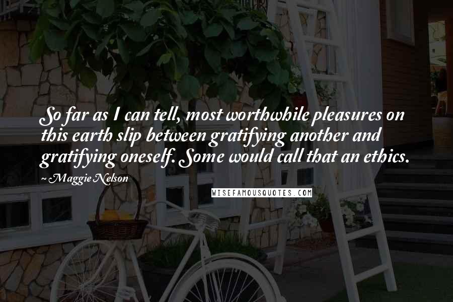 Maggie Nelson Quotes: So far as I can tell, most worthwhile pleasures on this earth slip between gratifying another and gratifying oneself. Some would call that an ethics.