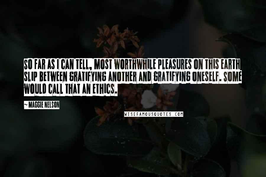 Maggie Nelson Quotes: So far as I can tell, most worthwhile pleasures on this earth slip between gratifying another and gratifying oneself. Some would call that an ethics.