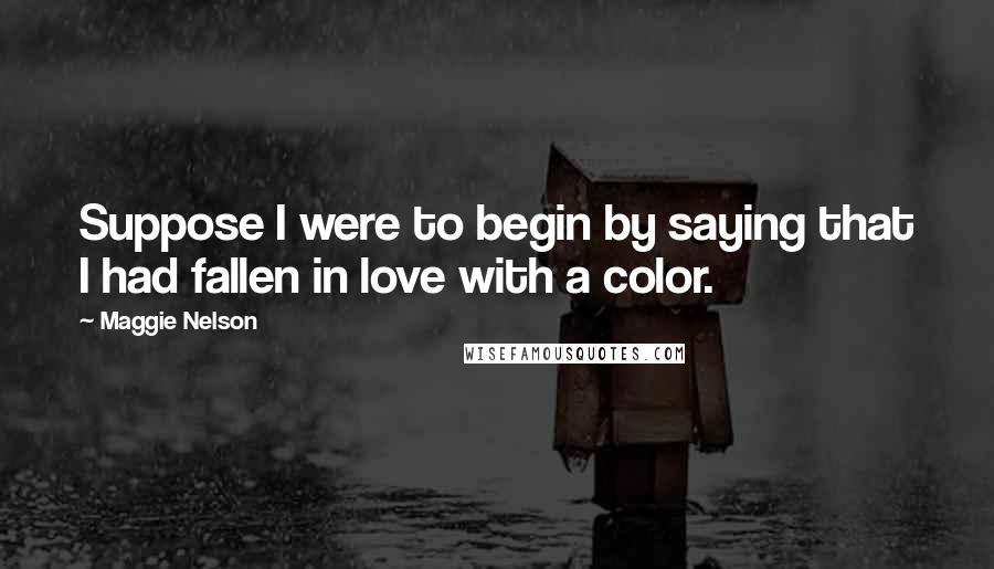 Maggie Nelson Quotes: Suppose I were to begin by saying that I had fallen in love with a color.