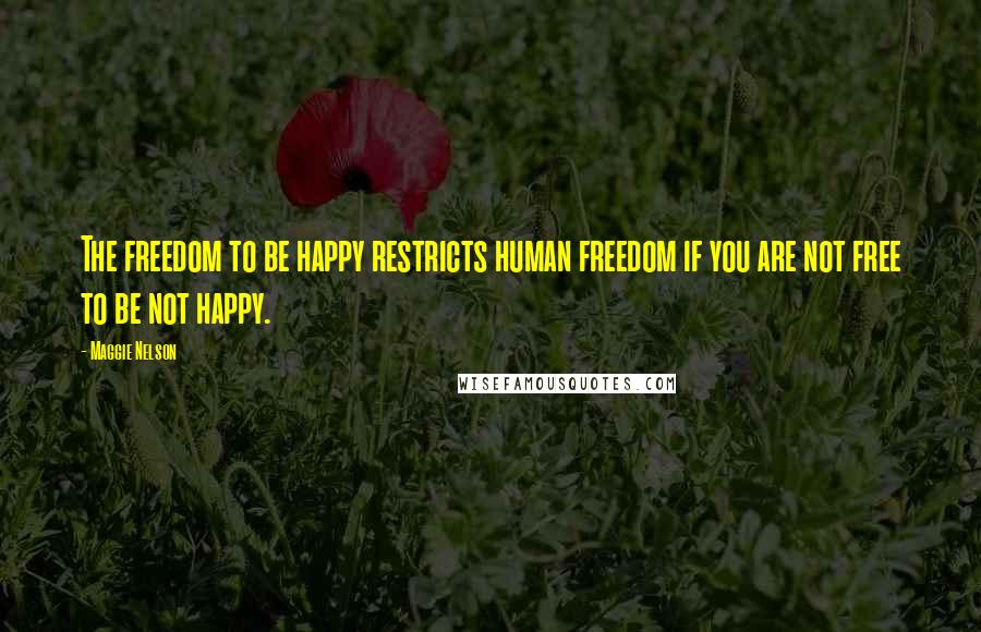 Maggie Nelson Quotes: The freedom to be happy restricts human freedom if you are not free to be not happy.