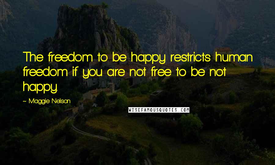 Maggie Nelson Quotes: The freedom to be happy restricts human freedom if you are not free to be not happy.