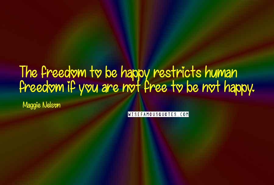 Maggie Nelson Quotes: The freedom to be happy restricts human freedom if you are not free to be not happy.