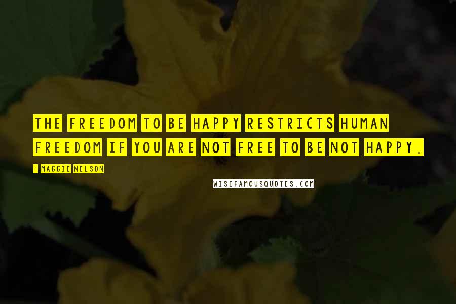 Maggie Nelson Quotes: The freedom to be happy restricts human freedom if you are not free to be not happy.