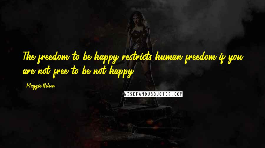 Maggie Nelson Quotes: The freedom to be happy restricts human freedom if you are not free to be not happy.