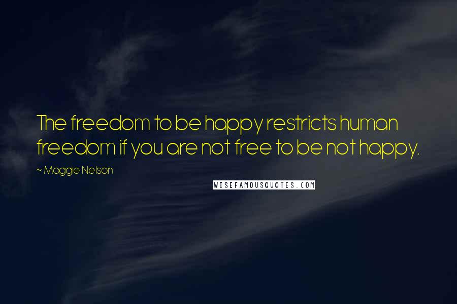 Maggie Nelson Quotes: The freedom to be happy restricts human freedom if you are not free to be not happy.