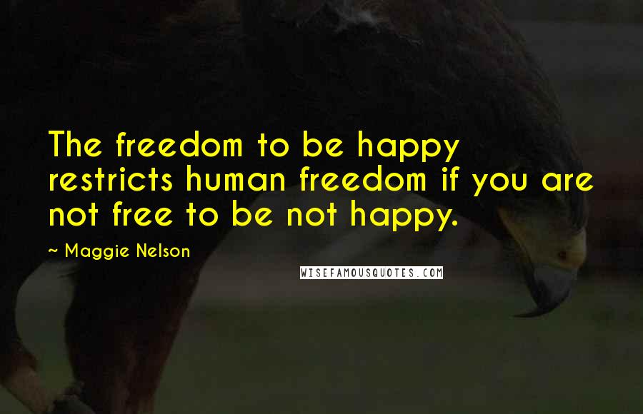 Maggie Nelson Quotes: The freedom to be happy restricts human freedom if you are not free to be not happy.
