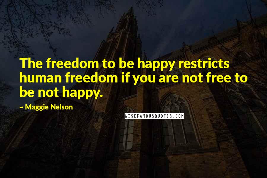 Maggie Nelson Quotes: The freedom to be happy restricts human freedom if you are not free to be not happy.