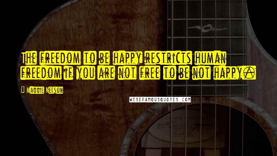 Maggie Nelson Quotes: The freedom to be happy restricts human freedom if you are not free to be not happy.